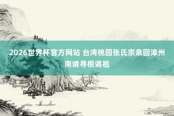 2026世界杯官方网站 台湾桃园张氏宗亲回漳州南靖寻根谒祖