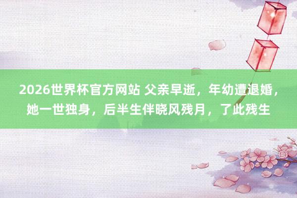 2026世界杯官方网站 父亲早逝，年幼遭退婚，她一世独身，后半生伴晓风残月，了此残生