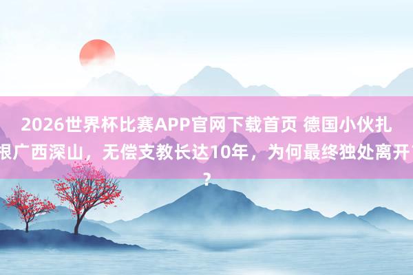 2026世界杯比赛APP官网下载首页 德国小伙扎根广西深山，无偿支教长达10年，为何最终独处离开？