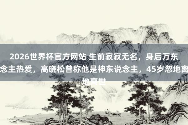 2026世界杯官方网站 生前寂寂无名，身后万东说念主热爱，高晓松曾称他是神东说念主，45岁忽地离世