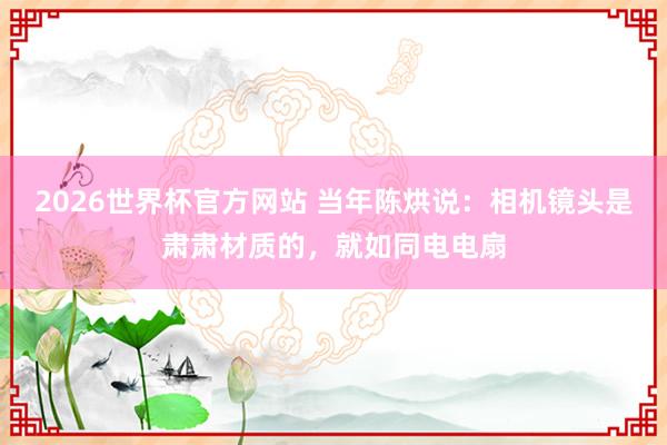 2026世界杯官方网站 当年陈烘说：相机镜头是肃肃材质的，就如同电电扇