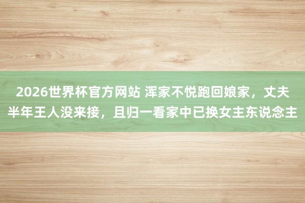 2026世界杯官方网站 浑家不悦跑回娘家，丈夫半年王人没来接，且归一看家中已换女主东说念主