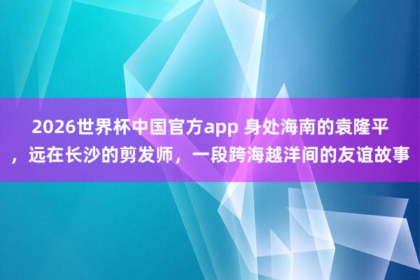 2026世界杯中国官方app 身处海南的袁隆平，远在长沙的剪发师，一段跨海越洋间的友谊故事