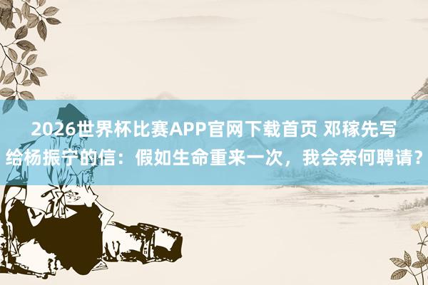 2026世界杯比赛APP官网下载首页 邓稼先写给杨振宁的信：假如生命重来一次，我会奈何聘请？