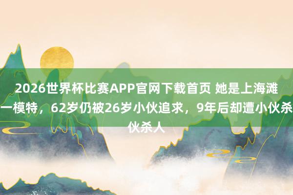 2026世界杯比赛APP官网下载首页 她是上海滩第一模特，62岁仍被26岁小伙追求，9年后却遭小伙杀人