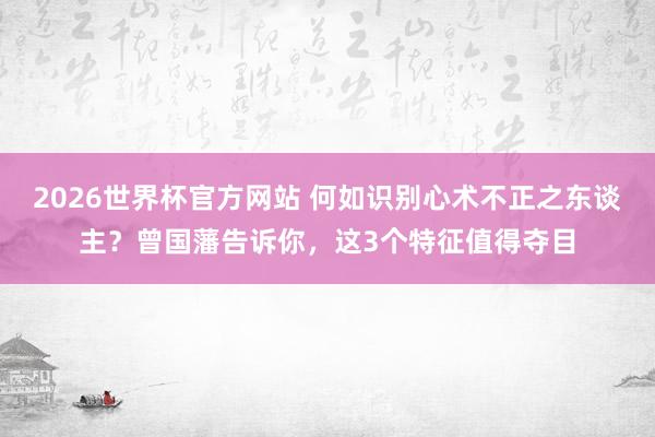 2026世界杯官方网站 何如识别心术不正之东谈主？曾国藩告诉你，这3个特征值得夺目