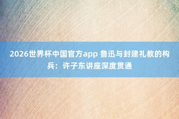 2026世界杯中国官方app 鲁迅与封建礼教的构兵：许子东讲座深度贯通