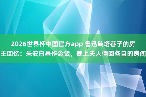 2026世界杯中国官方app 鲁迅砖塔巷子的房主回忆：朱安白昼作念饭，晚上夫人俩回各自的房间