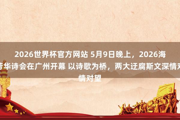 2026世界杯官方网站 5月9日晚上，2026海外芳华诗会在广州开幕 以诗歌为桥，两大迂腐斯文深情对望
