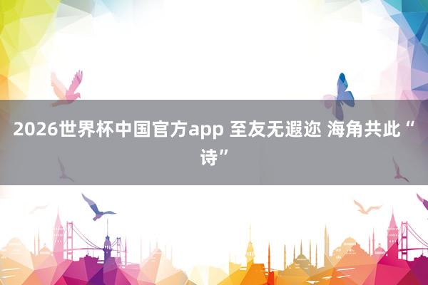 2026世界杯中国官方app 至友无遐迩 海角共此“诗”