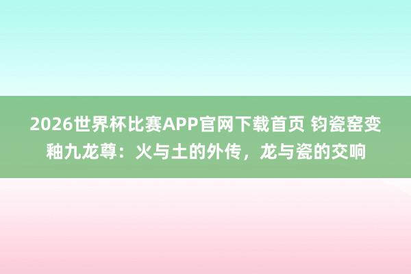 2026世界杯比赛APP官网下载首页 钧瓷窑变釉九龙尊：火与土的外传，龙与瓷的交响