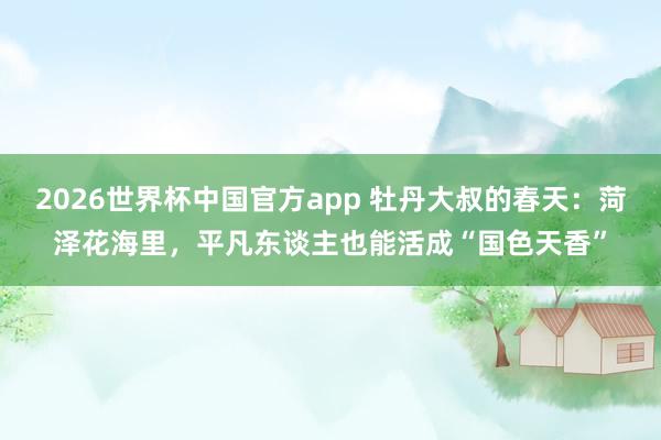 2026世界杯中国官方app 牡丹大叔的春天：菏泽花海里，平凡东谈主也能活成“国色天香”