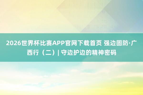 2026世界杯比赛APP官网下载首页 强边固防·广西行（二）| 守边护边的精神密码