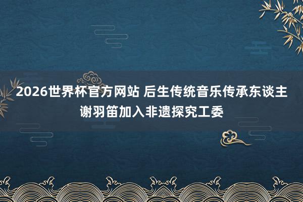 2026世界杯官方网站 后生传统音乐传承东谈主谢羽笛加入非遗探究工委