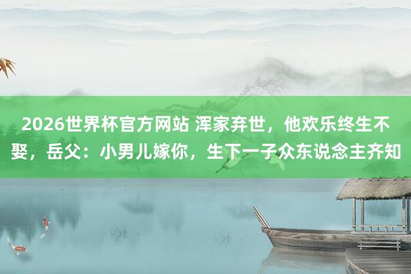 2026世界杯官方网站 浑家弃世，他欢乐终生不娶，岳父：小男儿嫁你，生下一子众东说念主齐知