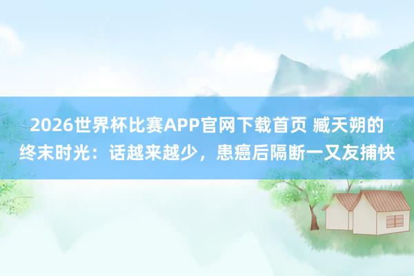 2026世界杯比赛APP官网下载首页 臧天朔的终末时光：话越来越少，患癌后隔断一又友捕快