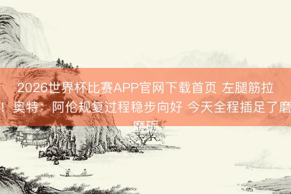 2026世界杯比赛APP官网下载首页 左腿筋拉伤！奥特：阿伦规复过程稳步向好 今天全程插足了磨砺