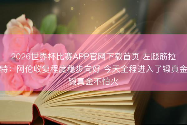 2026世界杯比赛APP官网下载首页 左腿筋拉伤！奥特：阿伦收复程度稳步向好 今天全程进入了锻真金不怕火