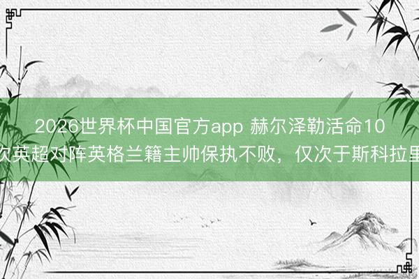 2026世界杯中国官方app 赫尔泽勒活命10次英超对阵英格兰籍主帅保执不败，仅次于斯科拉里