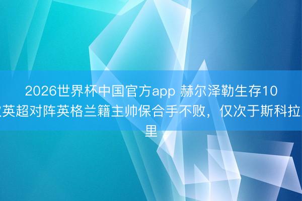 2026世界杯中国官方app 赫尔泽勒生存10次英超对阵英格兰籍主帅保合手不败，仅次于斯科拉里