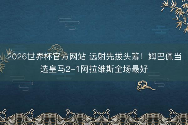 2026世界杯官方网站 远射先拔头筹！姆巴佩当选皇马2-1阿拉维斯全场最好