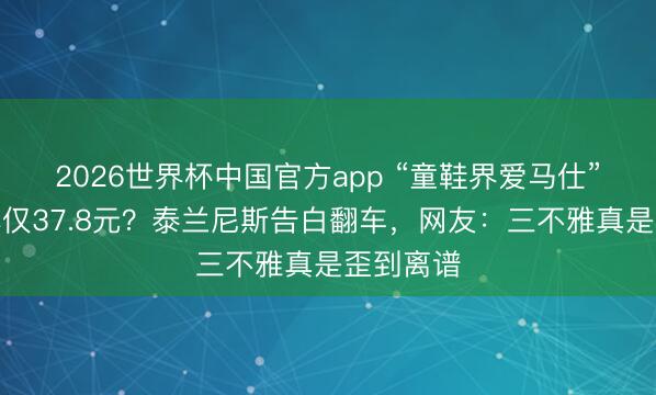 2026世界杯中国官方app “童鞋界爱马仕”被曝老本仅37.8元？泰兰尼斯告白翻车，网友：三不雅真是歪到离谱