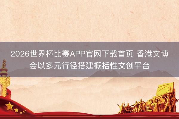 2026世界杯比赛APP官网下载首页 香港文博会以多元行径搭建概括性文创平台