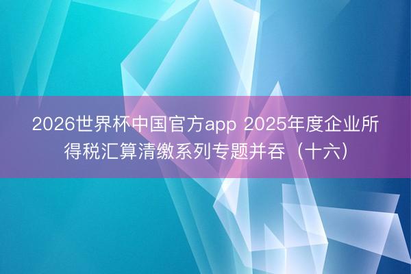 2026世界杯中国官方app 2025年度企业所得税汇算清缴系列专题并吞（十六）