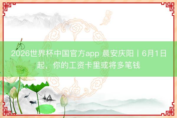 2026世界杯中国官方app 晨安庆阳丨6月1日起，你的工资卡里或将多笔钱