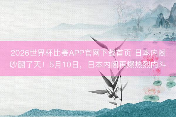 2026世界杯比赛APP官网下载首页 日本内阁吵翻了天！5月10日，日本内阁再爆热烈内斗