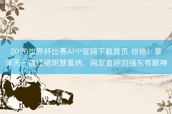 2026世界杯比赛APP官网下载首页 惊艳！章泽天一袭红裙明慧戛纳，网友直呼刘强东有眼神