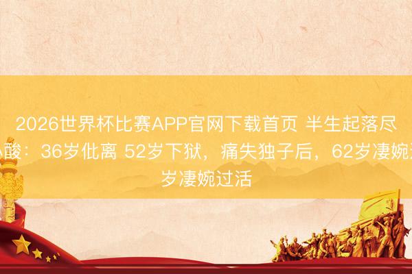 2026世界杯比赛APP官网下载首页 半生起落尽是心酸：36岁仳离 52岁下狱，痛失独子后，62岁凄婉过活