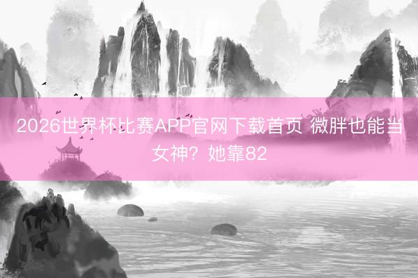 2026世界杯比赛APP官网下载首页 微胖也能当女神？她靠82