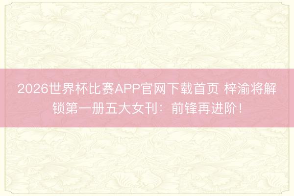 2026世界杯比赛APP官网下载首页 梓渝将解锁第一册五大女刊：前锋再进阶！