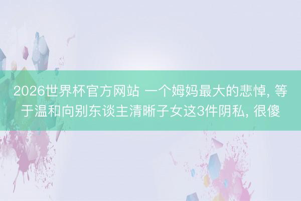2026世界杯官方网站 一个姆妈最大的悲悼, 等于温和向别东谈主清晰子女这3件阴私, 很傻