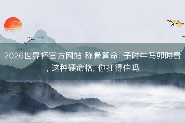 2026世界杯官方网站 称骨算命: 子时牛马卯时贵, 这种硬命格, 你扛得住吗
