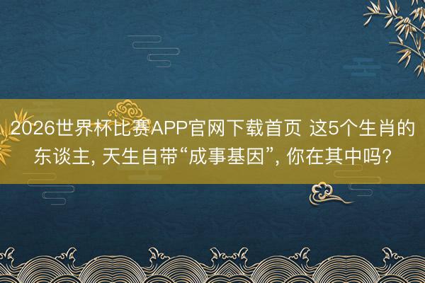 2026世界杯比赛APP官网下载首页 这5个生肖的东谈主, 天生自带“成事基因”, 你在其中吗?