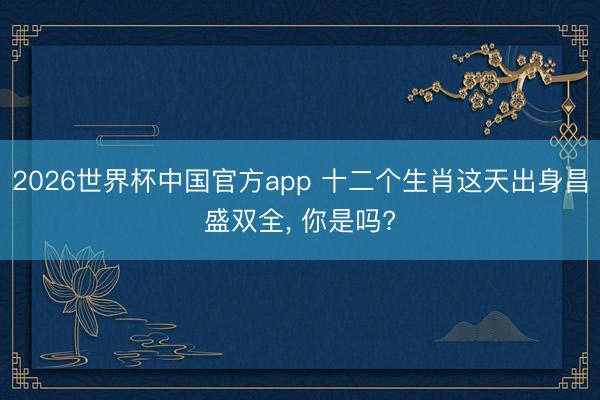 2026世界杯中国官方app 十二个生肖这天出身昌盛双全, 你是吗?