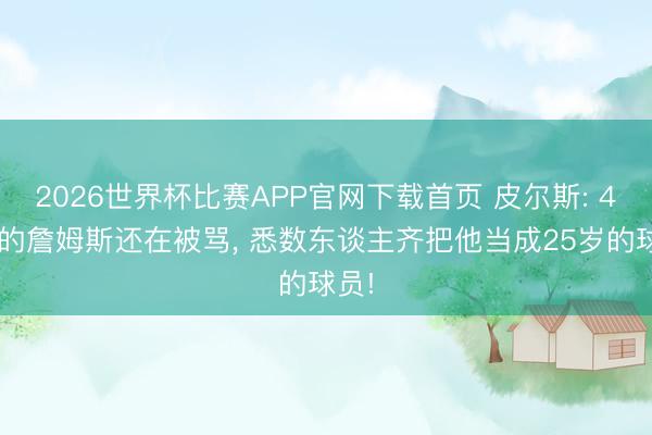 2026世界杯比赛APP官网下载首页 皮尔斯: 41岁的詹姆斯还在被骂, 悉数东谈主齐把他当成25岁的球员!