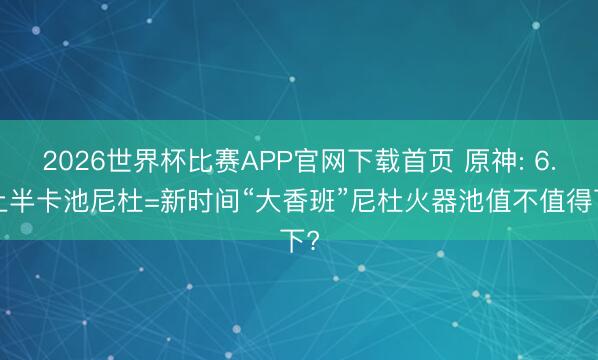2026世界杯比赛APP官网下载首页 原神: 6.6上半卡池尼杜=新时间“大香班”尼杜火器池值不值得下?