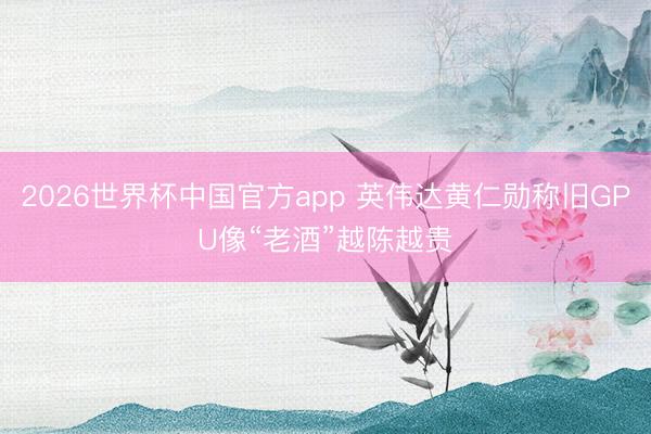 2026世界杯中国官方app 英伟达黄仁勋称旧GPU像“老酒”越陈越贵