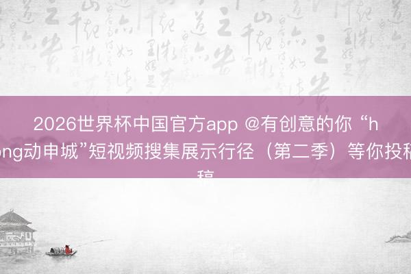 2026世界杯中国官方app @有创意的你 “hong动申城”短视频搜集展示行径（第二季）等你投稿