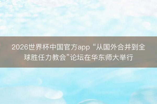 2026世界杯中国官方app “从国外合并到全球胜任力教会”论坛在华东师大举行