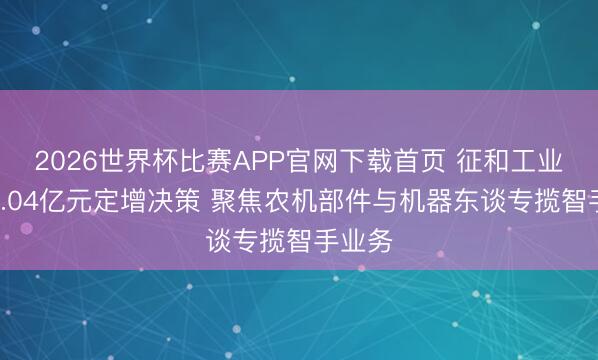 2026世界杯比赛APP官网下载首页 征和工业详解7.04亿元定增决策 聚焦农机部件与机器东谈专揽智手业务