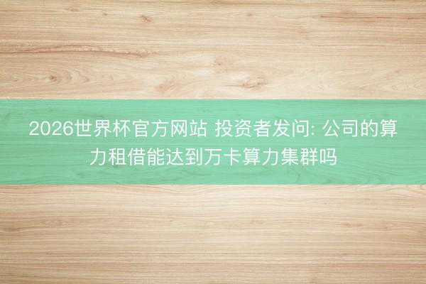 2026世界杯官方网站 投资者发问: 公司的算力租借能达到万卡算力集群吗