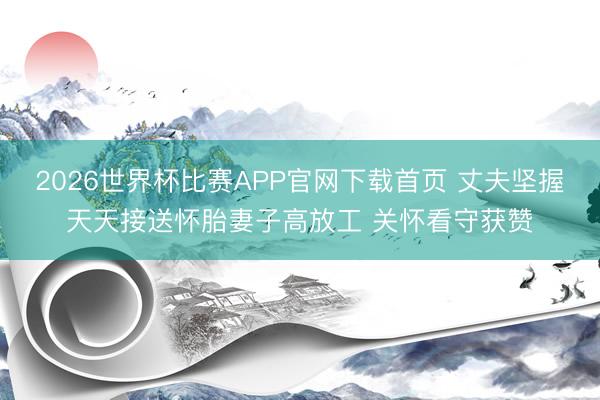 2026世界杯比赛APP官网下载首页 丈夫坚握天天接送怀胎妻子高放工 关怀看守获赞