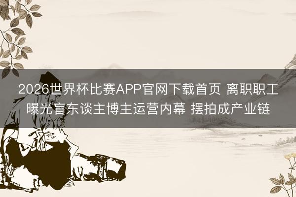 2026世界杯比赛APP官网下载首页 离职职工曝光盲东谈主博主运营内幕 摆拍成产业链