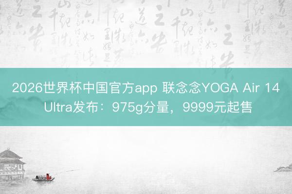 2026世界杯中国官方app 联念念YOGA Air 14 Ultra发布：975g分量，9999元起售