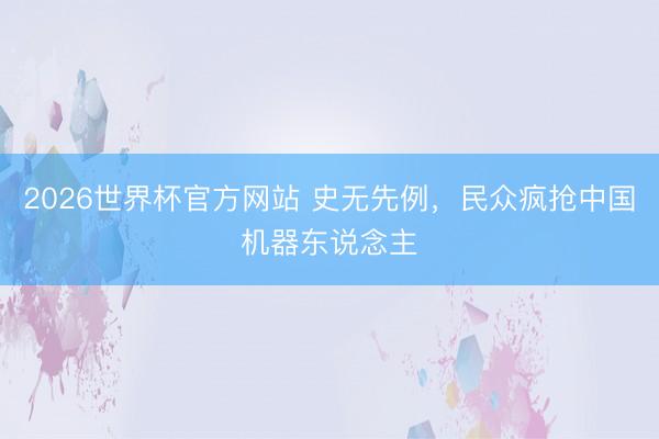 2026世界杯官方网站 史无先例，民众疯抢中国机器东说念主