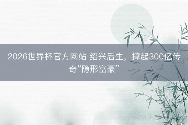 2026世界杯官方网站 绍兴后生，撑起300亿传奇“隐形富豪”